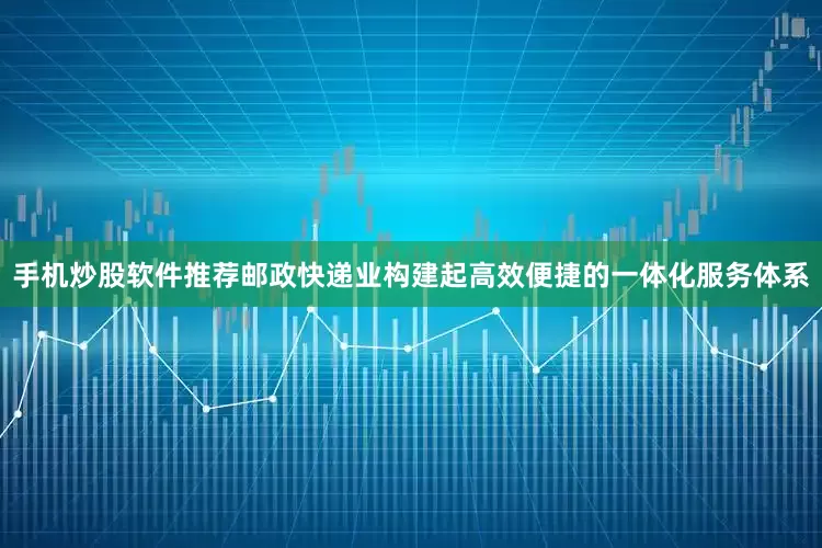 手机炒股软件推荐邮政快递业构建起高效便捷的一体化服务体系